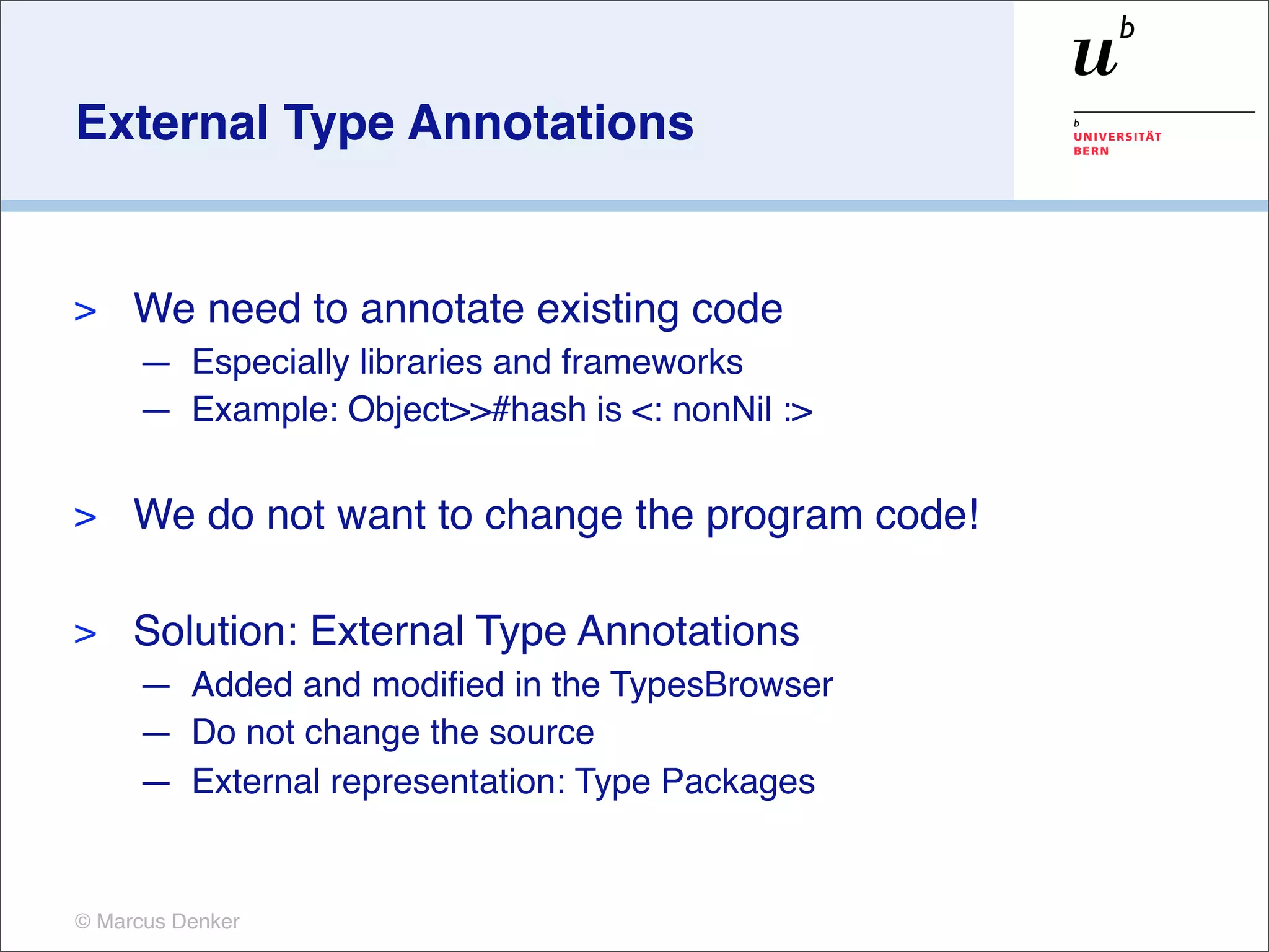 External Type Annotations


>    We need to annotate existing code
     — Especially libraries and frameworks
     — Example: Object>>#hash is <: nonNil :>

>    We do not want to change the program code!

>    Solution: External Type Annotations
     — Added and modiﬁed in the TypesBrowser
     — Do not change the source
     — External representation: Type Packages


© Marcus Denker
 