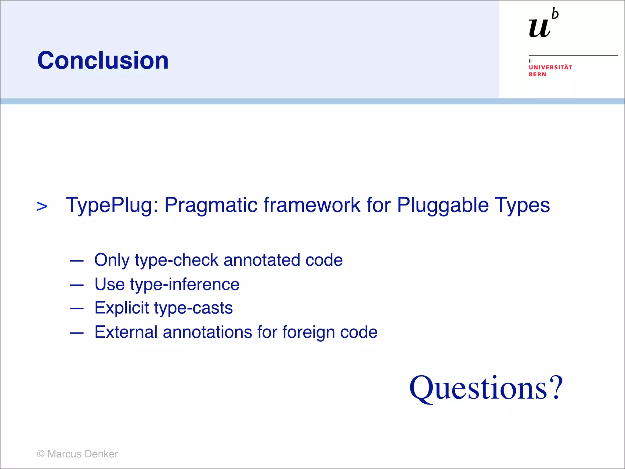 Conclusion




>    TypePlug: Pragmatic framework for Pluggable Types

     —    Only type-check annotated code
     —    Use type-inference
     —    Explicit type-casts
     —    External annotations for foreign code


                                                  Questions?
© Marcus Denker
 