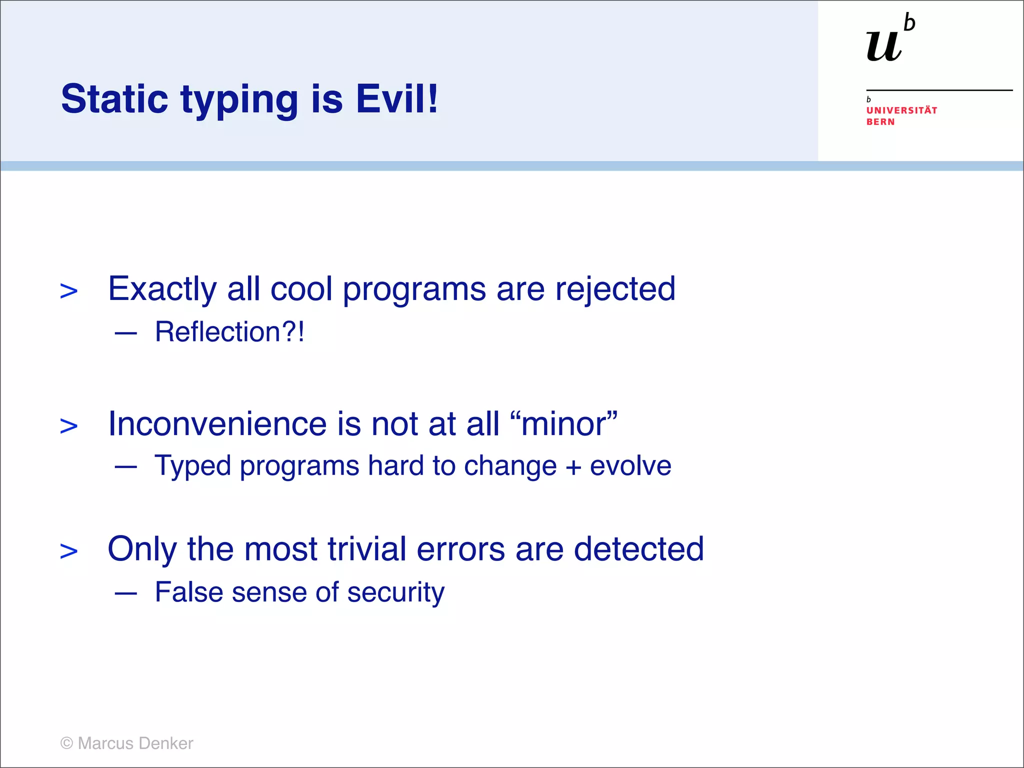 Static typing is Evil!



>    Exactly all cool programs are rejected
     — Reﬂection?!


>    Inconvenience is not at all “minor”
     — Typed programs hard to change + evolve

>    Only the most trivial errors are detected
     — False sense of security




© Marcus Denker
 
