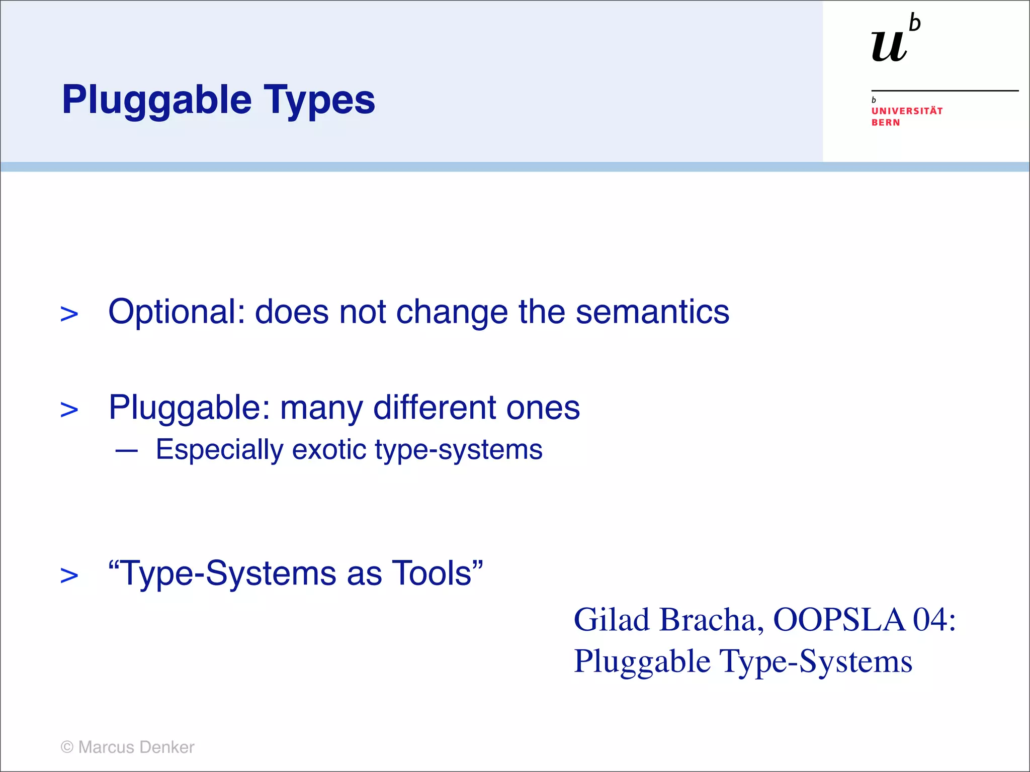 Pluggable Types




>    Optional: does not change the semantics

>    Pluggable: many different ones
     — Especially exotic type-systems



>    “Type-Systems as Tools”
                                        Gilad Bracha, OOPSLA 04:
                                        Pluggable Type-Systems

© Marcus Denker
 