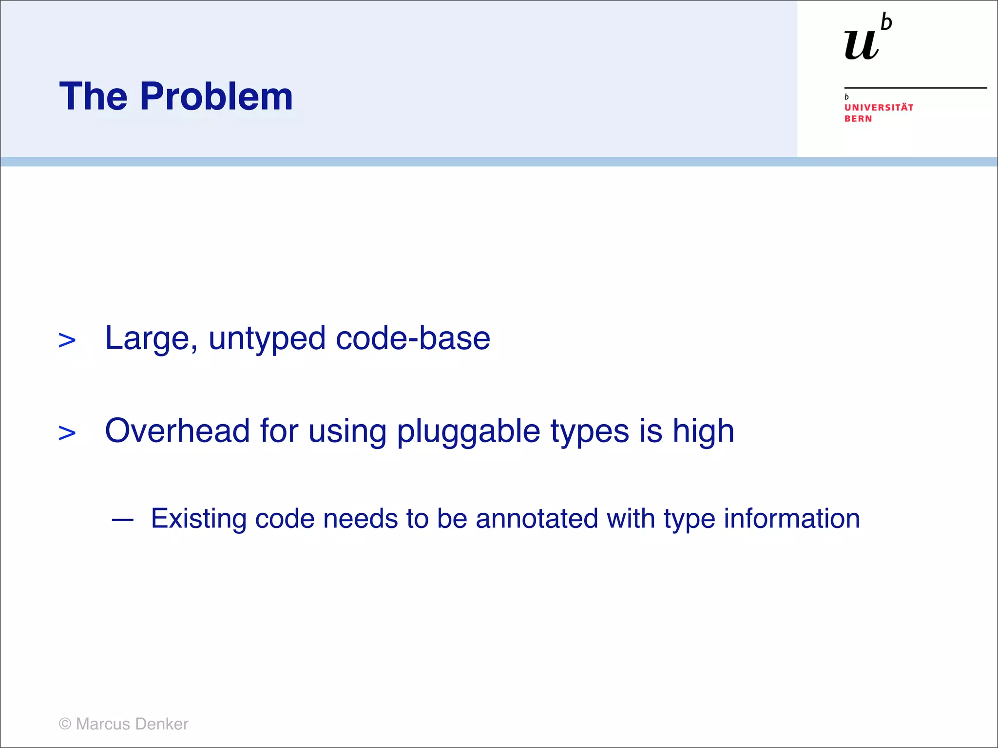 The Problem




>    Large, untyped code-base

>    Overhead for using pluggable types is high

     — Existing code needs to be annotated with type information




© Marcus Denker
 