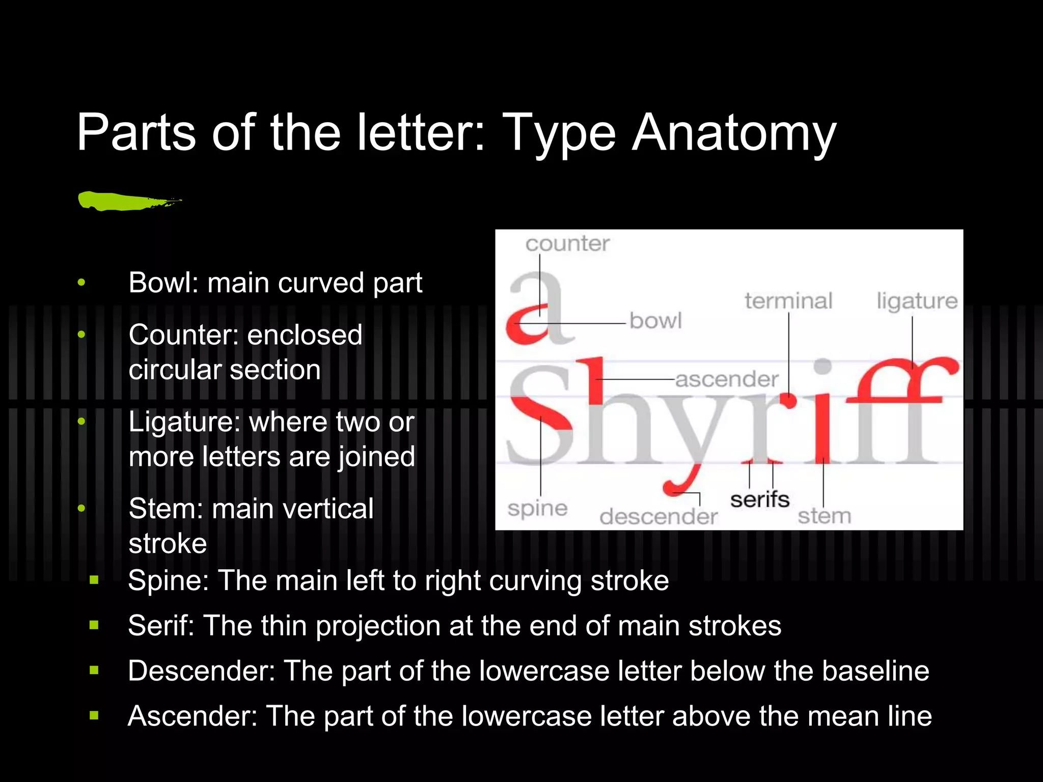Parts of the letter: Type Anatomy

•      Bowl: main curved part
•      Counter: enclosed
       circular section
•      Ligature: where two or
       more letters are joined
•     Stem: main vertical
      stroke
     Spine: The main left to right curving stroke
     Serif: The thin projection at the end of main strokes
     Descender: The part of the lowercase letter below the baseline
     Ascender: The part of the lowercase letter above the mean line
 