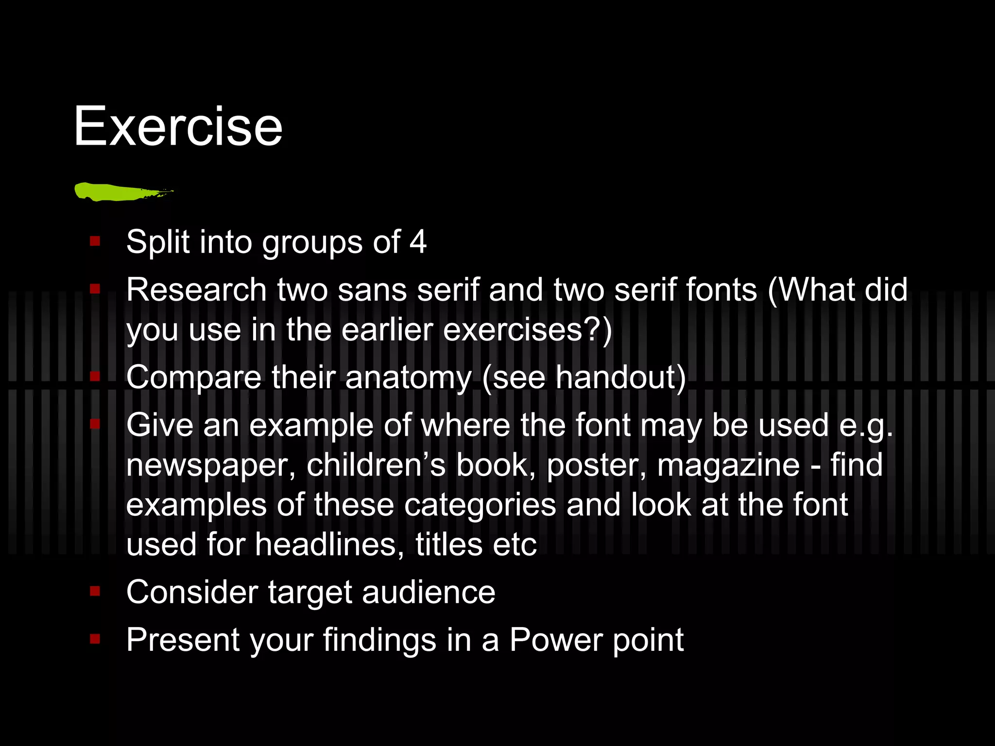 Exercise
 Split into groups of 4
 Research two sans serif and two serif fonts (What did
  you use in the earlier exercises?)
 Compare their anatomy (see handout)
 Give an example of where the font may be used e.g.
  newspaper, children’s book, poster, magazine - find
  examples of these categories and look at the font
  used for headlines, titles etc
 Consider target audience
 Present your findings in a Power point
 