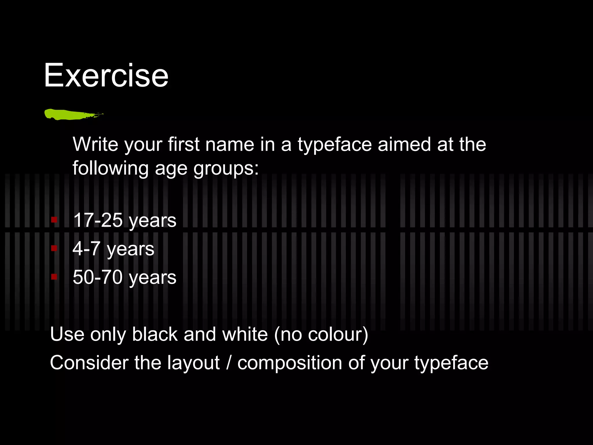 Exercise
  Write your first name in a typeface aimed at the
  following age groups:

 17-25 years
 4-7 years
 50-70 years

Use only black and white (no colour)
Consider the layout / composition of your typeface
 