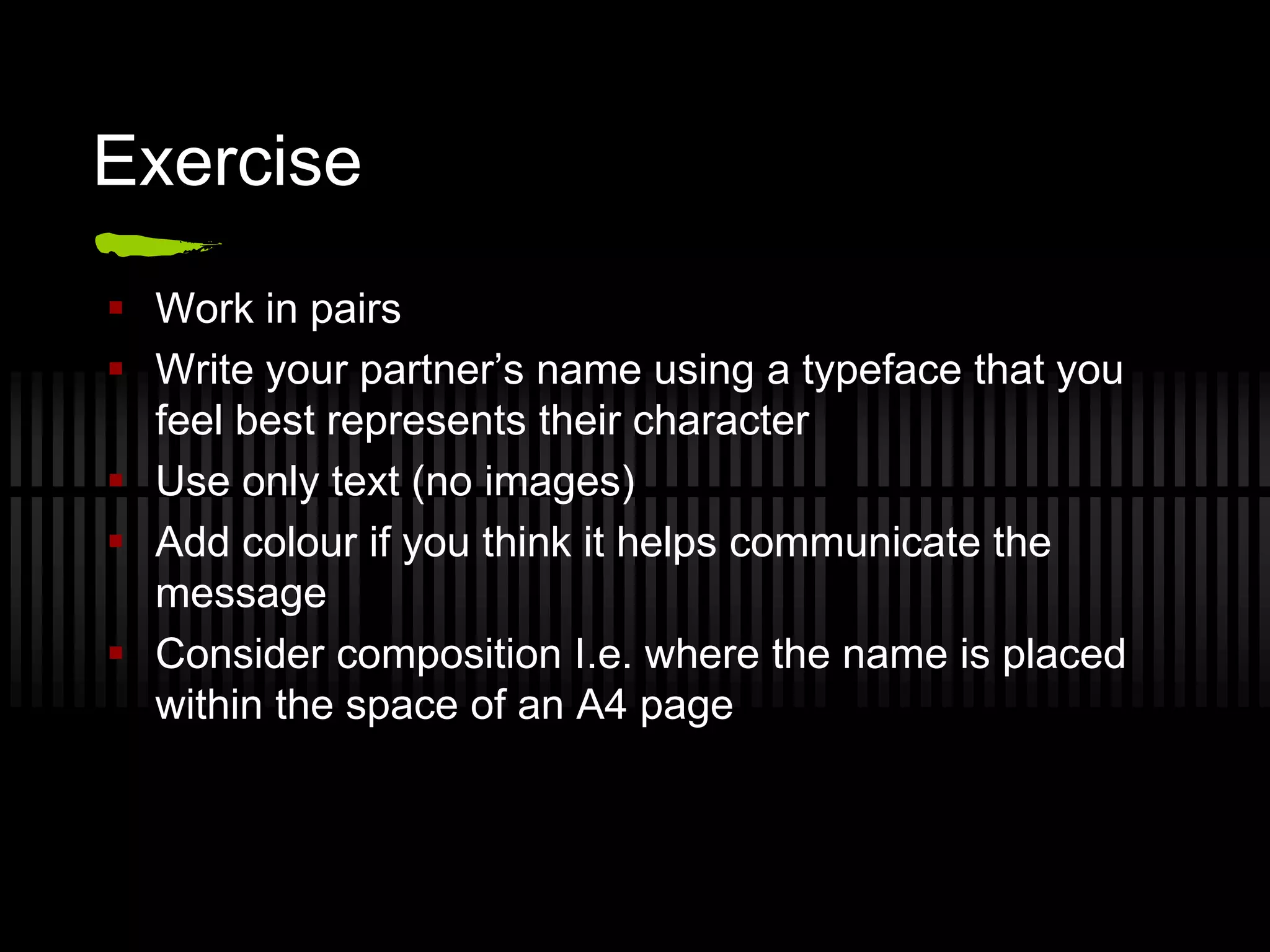 Exercise
 Work in pairs
 Write your partner’s name using a typeface that you
  feel best represents their character
 Use only text (no images)
 Add colour if you think it helps communicate the
  message
 Consider composition I.e. where the name is placed
  within the space of an A4 page
 