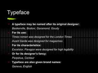 Typeface

 A typeface may be named after its original designer:
  Baskerville, Bodoni, Garamond, Goudy
 For its use:
  Times roman was designed for the London Times
  Avant Garde was designed for magazines
 For its characteristics:
  Excelsior, Paragon were designed for high legibility
 Or for its designer’s fancy:
  Perpetua, Centaur
 Typeface are also given brand names:
  Geneva, English
 
