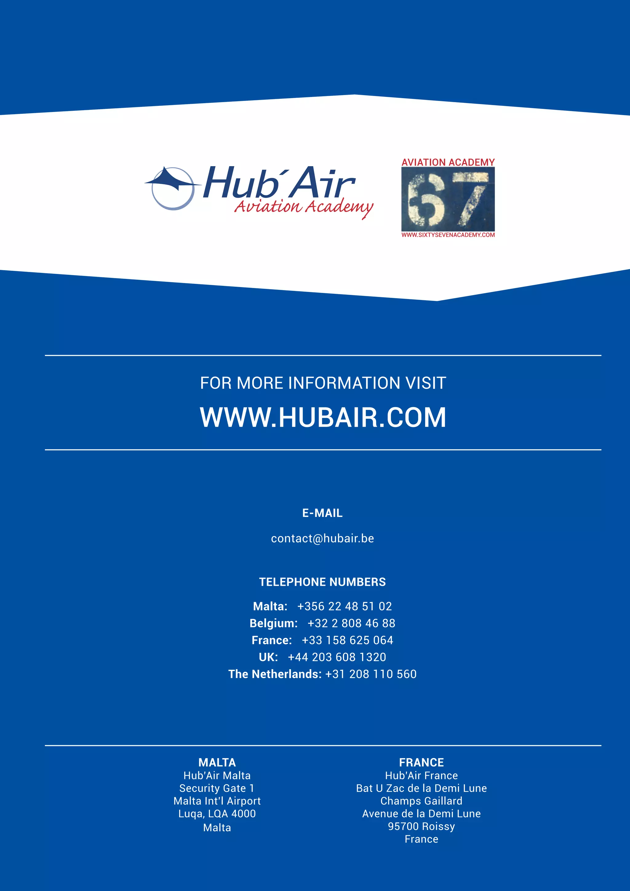 For more information visit

www.hubair.com

E-MAIL
contact@hubair.be
TELEPHONE NUMBERS
Malta: +356 22 48 51 02
Belgium: +32 2 808 46 88
France: +33 158 625 064
UK: +44 203 608 1320
The Netherlands: +31 208 110 560

MALTA

Hub’Air Malta
Security Gate 1
Malta Int’l Airport
Luqa, LQA 4000
Malta

FRANCE

Hub’Air France
Bat U Zac de la Demi Lune
Champs Gaillard
Avenue de la Demi Lune
95700 Roissy
France

 