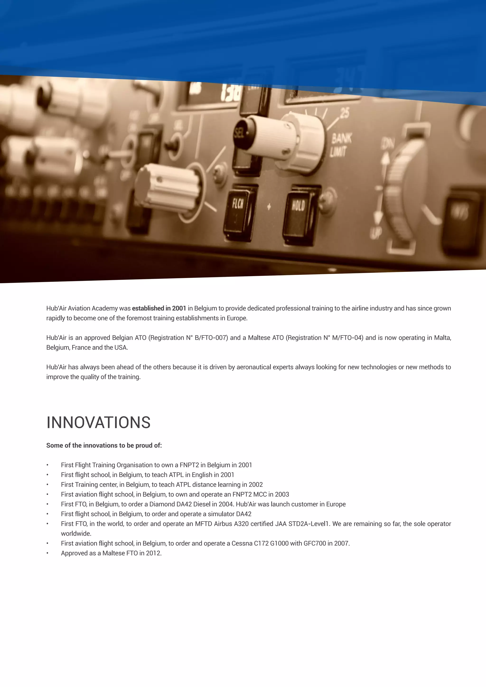 Hub’Air Aviation Academy was established in 2001 in Belgium to provide dedicated professional training to the airline industry and has since grown
rapidly to become one of the foremost training establishments in Europe.
Hub’Air is an approved Belgian ATO (Registration N° B/FTO-007) and a Maltese ATO (Registration N° M/FTO-04) and is now operating in Malta,
Belgium, France and the USA.
Hub’Air has always been ahead of the others because it is driven by aeronautical experts always looking for new technologies or new methods to
improve the quality of the training.

Innovations
Some of the innovations to be proud of:
•	
•	
•	
•	
•	
•	
•	
•	
•	

First Flight Training Organisation to own a FNPT2 in Belgium in 2001
First flight school, in Belgium, to teach ATPL in English in 2001
First Training center, in Belgium, to teach ATPL distance learning in 2002
First aviation flight school, in Belgium, to own and operate an FNPT2 MCC in 2003
First FTO, in Belgium, to order a Diamond DA42 Diesel in 2004. Hub’Air was launch customer in Europe
First flight school, in Belgium, to order and operate a simulator DA42
First FTO, in the world, to order and operate an MFTD Airbus A320 certified JAA STD2A-Level1. We are remaining so far, the sole operator
worldwide.
First aviation flight school, in Belgium, to order and operate a Cessna C172 G1000 with GFC700 in 2007.
Approved as a Maltese FTO in 2012.

 