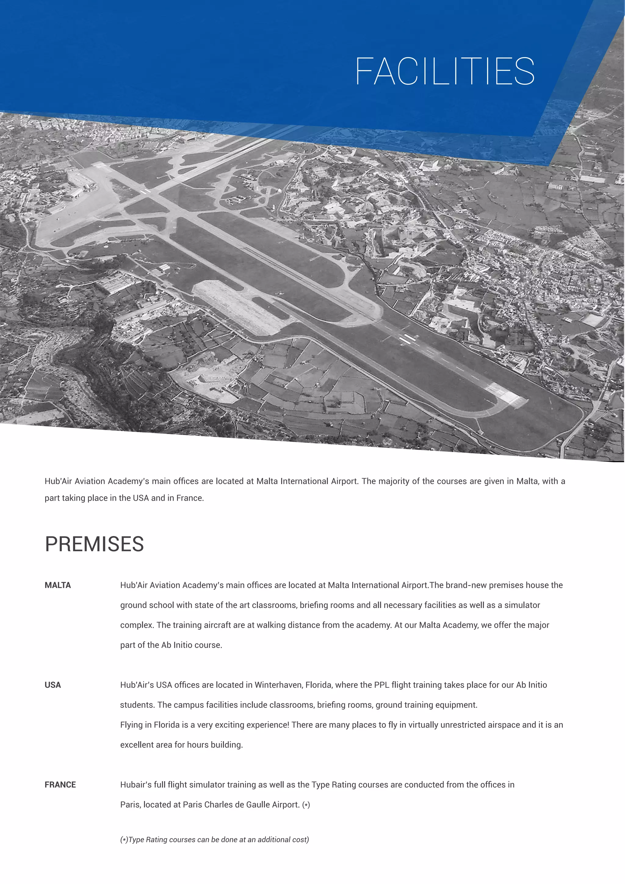 FACILITIES

Hub’Air Aviation Academy’s main offices are located at Malta International Airport. The majority of the courses are given in Malta, with a
part taking place in the USA and in France.

Premises
MALTA 	 	

Hub’Air Aviation Academy’s main offices are located at Malta International Airport.The brand-new premises house the 	

	

ground school with state of the art classrooms, briefing rooms and all necessary facilities as well as a simulator 	

	

		

complex. The training aircraft are at walking distance from the academy. At our Malta Academy, we offer the major 	

		

part of the Ab Initio course.

USA	

Hub’Air’s USA offices are located in Winterhaven, Florida, where the PPL flight training takes place for our Ab Initio 	

	

                                    students. The campus facilities include classrooms, briefing rooms, ground training equipment.
		

Flying in Florida is a very exciting experience! There are many places to fly in virtually unrestricted airspace and it is an 	

		

excellent area for hours building.

FRANCE	 	

Hubair’s full flight simulator training as well as the Type Rating courses are conducted from the offices in 	

		

Paris, located at Paris Charles de Gaulle Airport. (*)

		

(*)Type Rating courses can be done at an additional cost)

	

 