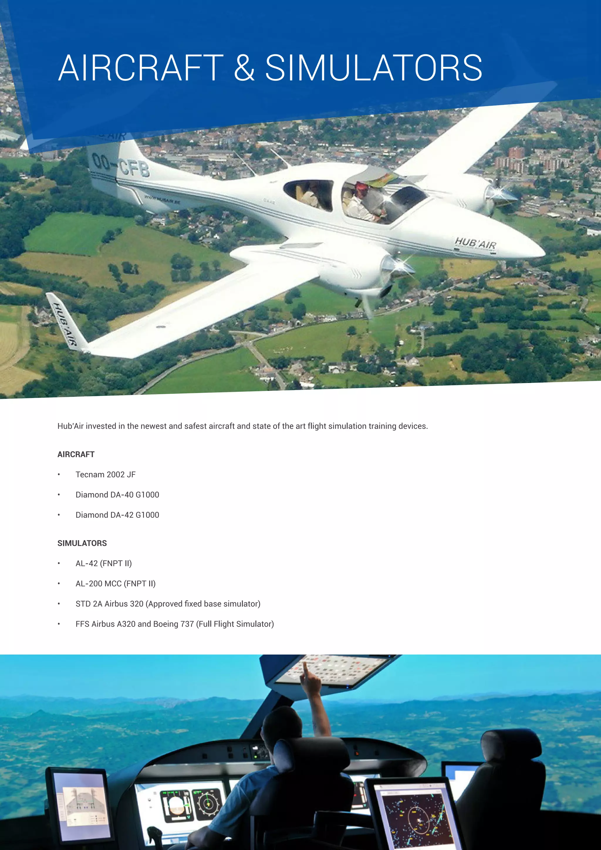 AIRCRAFT & SIMULATORS

Hub’Air invested in the newest and safest aircraft and state of the art flight simulation training devices.
AIRCRAFT
•	

Tecnam 2002 JF

•	

Diamond DA-40 G1000

•	

Diamond DA-42 G1000

SIMULATORS
•	

AL-42 (FNPT II)

•	

AL-200 MCC (FNPT II)

•	

STD 2A Airbus 320 (Approved fixed base simulator)

•	

FFS Airbus A320 and Boeing 737 (Full Flight Simulator)

 