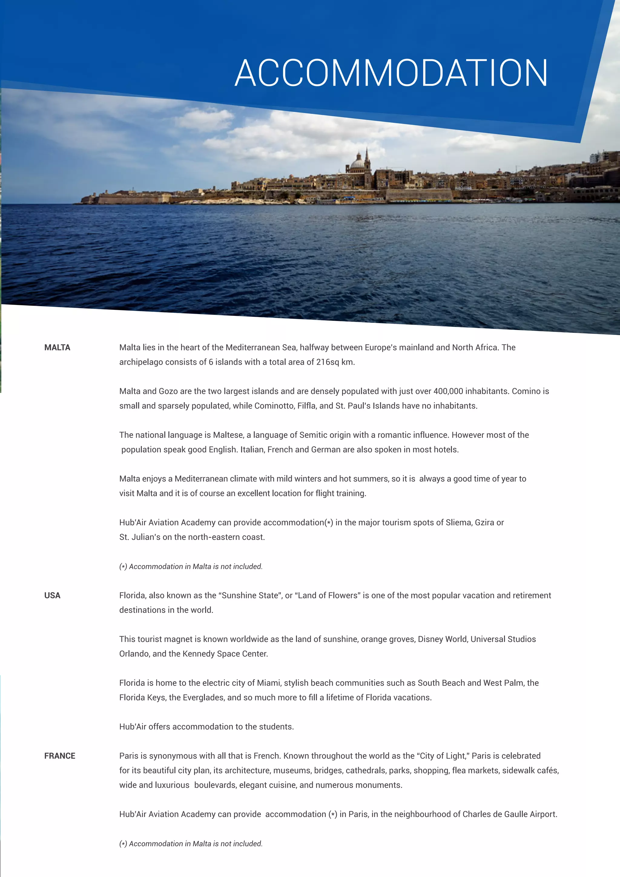 accommodation

Malta		

Malta lies in the heart of the Mediterranean Sea, halfway between Europe’s mainland and North Africa. The 		

		

archipelago consists of 6 islands with a total area of 216sq km.

		

Malta and Gozo are the two largest islands and are densely populated with just over 400,000 inhabitants. Comino is 	

		

small and sparsely populated, while Cominotto, Filfla, and St. Paul’s Islands have no inhabitants.

		

The national language is Maltese, a language of Semitic origin with a romantic influence. However most of the		

		

population speak good English. Italian, French and German are also spoken in most hotels.

		

Malta enjoys a Mediterranean climate with mild winters and hot summers, so it is 	always a good time of year to 		

		

visit Malta and it is of course an excellent location for flight training.

		Hub’Air Aviation Academy can provide accommodation(*) in the major tourism spots of Sliema, Gzira or 		
		

St. Julian’s on the north-eastern coast.

		(*) Accommodation in Malta is not included.
USA 		

Florida, also known as the “Sunshine State”, or “Land of Flowers” is one of the most popular vacation and retirement 	

		

destinations in the world.

		

This tourist magnet is known worldwide as the land of sunshine, orange groves, Disney World, Universal Studios

		Orlando, and the Kennedy Space Center.
		

Florida is home to the electric city of Miami, stylish beach communities such as South Beach and West Palm, the

	

Florida Keys, the Everglades, and so much more to fill a lifetime of Florida vacations.

	

		Hub’Air offers accommodation to the students.
France		

Paris is synonymous with all that is French. Known throughout the world as the “City of Light,” Paris is celebrated 	

		

for its beautiful city plan, its architecture, museums, bridges, cathedrals, parks, shopping, flea markets, sidewalk cafés, 	

		

wide and luxurious 	boulevards, elegant cuisine, and numerous monuments.

		Hub’Air Aviation Academy can provide accommodation (*) in Paris, in the neighbourhood of Charles de Gaulle Airport.
		
		(*) Accommodation in Malta is not included.

 