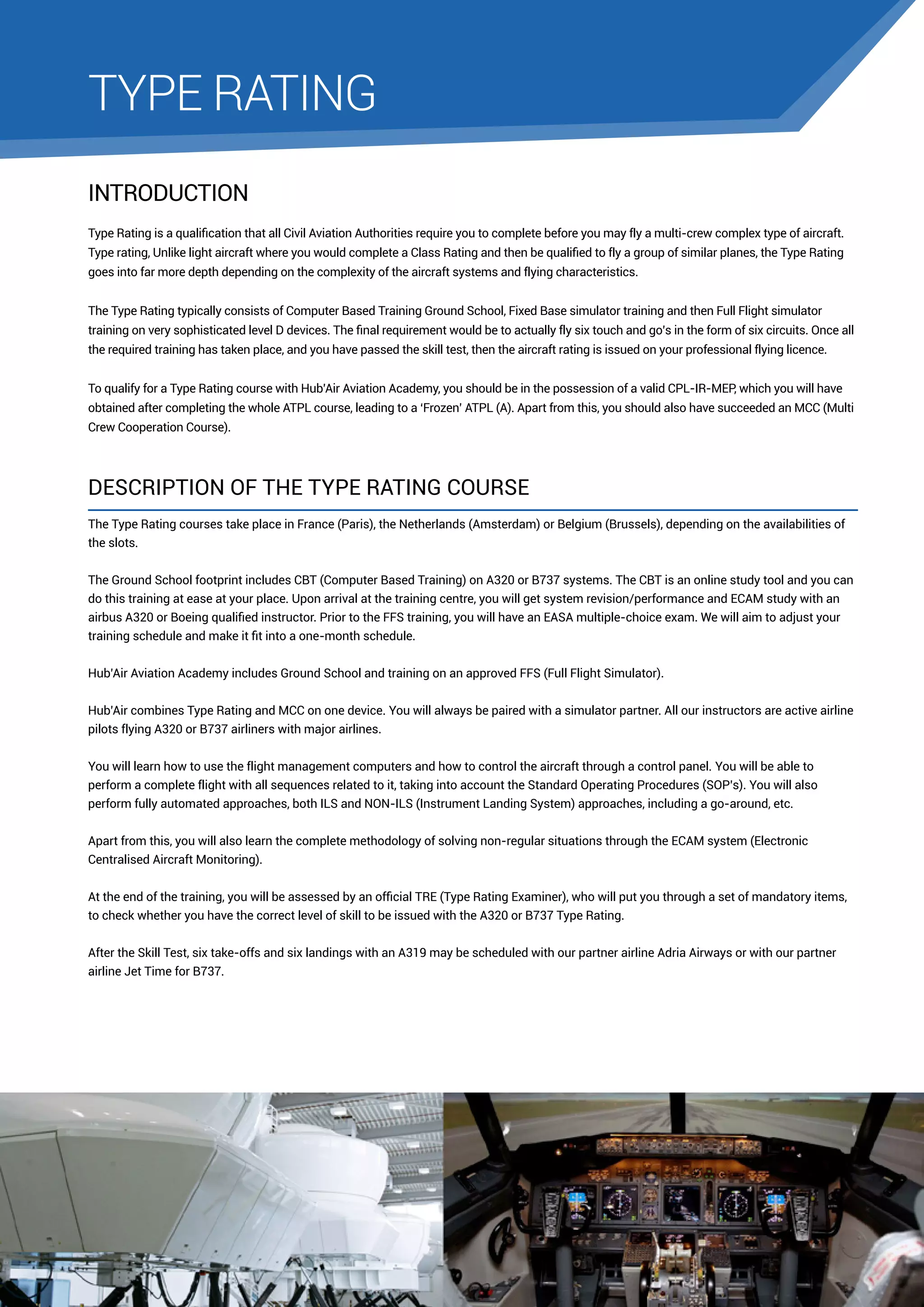 TYPE RATING
INTRODUCTION
Type Rating is a qualification that all Civil Aviation Authorities require you to complete before you may fly a multi-crew complex type of aircraft.
Type rating, Unlike light aircraft where you would complete a Class Rating and then be qualified to fly a group of similar planes, the Type Rating
goes into far more depth depending on the complexity of the aircraft systems and flying characteristics.
The Type Rating typically consists of Computer Based Training Ground School, Fixed Base simulator training and then Full Flight simulator
training on very sophisticated level D devices. The final requirement would be to actually fly six touch and go’s in the form of six circuits. Once all
the required training has taken place, and you have passed the skill test, then the aircraft rating is issued on your professional flying licence.
To qualify for a Type Rating course with Hub’Air Aviation Academy, you should be in the possession of a valid CPL-IR-MEP, which you will have
obtained after completing the whole ATPL course, leading to a ‘Frozen’ ATPL (A). Apart from this, you should also have succeeded an MCC (Multi
Crew Cooperation Course).

Description of the Type Rating course
The Type Rating courses take place in France (Paris), the Netherlands (Amsterdam) or Belgium (Brussels), depending on the availabilities of
the slots.
The Ground School footprint includes CBT (Computer Based Training) on A320 or B737 systems. The CBT is an online study tool and you can
do this training at ease at your place. Upon arrival at the training centre, you will get system revision/performance and ECAM study with an
airbus A320 or Boeing qualified instructor. Prior to the FFS training, you will have an EASA multiple-choice exam. We will aim to adjust your
training schedule and make it fit into a one-month schedule.
Hub’Air Aviation Academy includes Ground School and training on an approved FFS (Full Flight Simulator).
Hub’Air combines Type Rating and MCC on one device. You will always be paired with a simulator partner. All our instructors are active airline
pilots flying A320 or B737 airliners with major airlines.
You will learn how to use the flight management computers and how to control the aircraft through a control panel. You will be able to
perform a complete flight with all sequences related to it, taking into account the Standard Operating Procedures (SOP’s). You will also
perform fully automated approaches, both ILS and NON-ILS (Instrument Landing System) approaches, including a go-around, etc.
Apart from this, you will also learn the complete methodology of solving non-regular situations through the ECAM system (Electronic
Centralised Aircraft Monitoring).
At the end of the training, you will be assessed by an official TRE (Type Rating Examiner), who will put you through a set of mandatory items,
to check whether you have the correct level of skill to be issued with the A320 or B737 Type Rating.
After the Skill Test, six take-offs and six landings with an A319 may be scheduled with our partner airline Adria Airways or with our partner
airline Jet Time for B737.

 