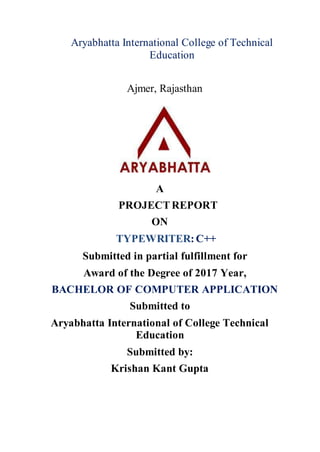Aryabhatta International College of Technical
Education
Ajmer, Rajasthan
A
PROJECTREPORT
ON
TYPEWRITER:C++
Submitted in partial fulfillment for
Award of the Degree of 2017 Year,
BACHELOR OF COMPUTER APPLICATION
Submitted to
Aryabhatta International of College Technical
Education
Submitted by:
Krishan Kant Gupta
 
