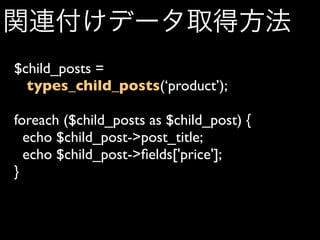 関連付けデータ取得方法
$child_posts =
  types_child_posts(‘product’);

foreach ($child_posts as $child_post) {
  echo $child_post->post_title;
  echo $child_post->ﬁelds['price'];
}
 