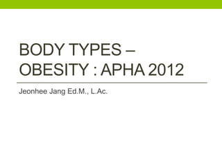 BODY TYPES –
OBESITY : APHA 2012
Jeonhee Jang Ed.M., L.Ac.

 