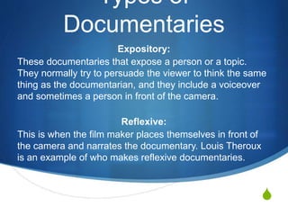 S
Types of
Documentaries
Expository:
These are documentaries that expose a person or a topic.
They normally try to persuade the viewer to think the same
thing as the documentarian, and they include a voiceover
and sometimes a person in front of the camera.
Reflexive:
This is when the film maker places themselves in front of
the camera and narrates the documentary. Louis Theroux
is an example of who makes reflexive documentaries.
 