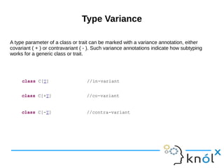 Type Variance
A type parameter of a class or trait can be marked with a variance annotation, either
covariant ( + ) or contravariant ( - ). Such variance annotations indicate how subtyping
works for a generic class or trait.
class C[T] //in-variant
class C[+T] //co-variant
class C[-T] //contra-variant
 