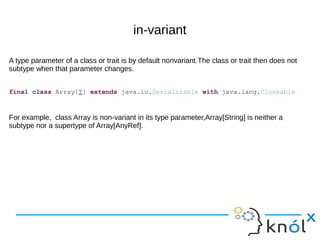 in-variant
A type parameter of a class or trait is by default nonvariant.The class or trait then does not
subtype when that parameter changes.
For example, class Array is non-variant in its type parameter,Array[String] is neither a
subtype nor a supertype of Array[AnyRef].
final class Array[T] extends java.io.Serializable with java.lang.Cloneable
 