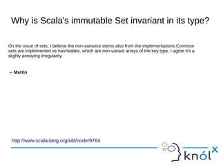 Why is Scala's immutable Set invariant in its type?
http://www.scala-lang.org/old/node/9764
On the issue of sets, I believe the non-variance stems also from the implementations.Common
sets are implemented as hashtables, which are non-variant arrays of the key type. I agree it's a
slighly annoying irregularity.
-- Martin
 