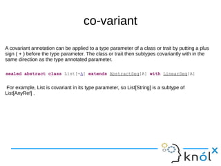 co-variant
A covariant annotation can be applied to a type parameter of a class or trait by putting a plus
sign ( + ) before the type parameter. The class or trait then subtypes covariantly with in the
same direction as the type annotated parameter.
For example, List is covariant in its type parameter, so List[String] is a subtype of
List[AnyRef] .
sealed abstract class List[+A] extends AbstractSeq[A] with LinearSeq[A]
 