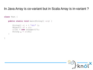 In Java Array is co-variant but in Scala Array is in-variant ?
class Test {
public static void main(String[] arg) {
String[] a1 = { "abc" };
Object[] a2 = a1;
a2[0] = new Integer(17);
String s = a1[0];
}
}
 