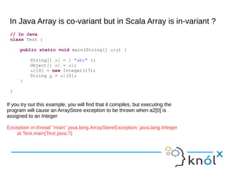 In Java Array is co-variant but in Scala Array is in-variant ?
// In Java
class Test {
public static void main(String[] arg) {
String[] a1 = { "abc" };
Object[] a2 = a1;
a2[0] = new Integer(17);
String s = a1[0];
}
}
If you try out this example, you will find that it compiles, but executing the
program will cause an ArrayStore exception to be thrown when a2[0] is
assigned to an Integer
Exception in thread "main" java.lang.ArrayStoreException: java.lang.Integer
at Test.main(Test.java:7)
 