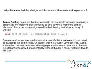 Why Java adopted this design, which seems both unsafe and expensive ?
James Gosling answered that they wanted to have a simple means to treat arrays
generically. For instance, they wanted to be able to write a method to sort all
elements of an array, using a signature like the following that takes an array of
Object :
Covariance of arrays was needed so that arrays of arbitrary reference types could
be passed to this sort method. Of course, with the arrival of Java generics, such a
sort method can now be written with a type parameter, so the covariance of arrays
is no longer necessary. For compatibility reasons,though, it has persisted in Java to
this day.
void sort(Object[] a, Comparator cmp) { ... }
 
