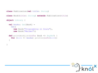 class Publication(val title: String)
class Book(title: String) extends Publication(title)
object Library {
val books: Set[Book] =
Set(
new Book("Programming in Scala"),
new Book("Walden"))
def printBookList(info: Book => AnyRef) {
for (book <- books) println(info(book))
}
}
 