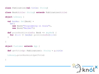 class Publication(val title: String)
class Book(title: String) extends Publication(title)
object Library {
val books: Set[Book] =
Set(
new Book("Programming in Scala"),
new Book("Walden"))
def printBookList(info: Book => AnyRef) {
for (book <- books) println(info(book))
}
}
object Customer extends App {
def getTitle(p: Publication): String = p.title
Library.printBookList(getTitle)
}
 