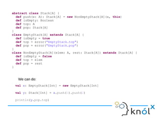 abstract class Stack[A] {
def push(x: A): Stack[A] = new NonEmptyStack[A](x, this)
def isEmpty: Boolean
def top: A
def pop: Stack[A]
}
class EmptyStack[A] extends Stack[A] {
def isEmpty = true
def top = error("EmptyStack.top")
def pop = error("EmptyStack.pop")
}
class NonEmptyStack[A](elem: A, rest: Stack[A]) extends Stack[A] {
def isEmpty = false
def top = elem
def pop = rest
}
val x: EmptyStack[Int] = new EmptyStack[Int]
val y: Stack[Int] = x.push(1).push(2)
println(y.pop.top)
We can do:
 