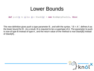 Lower Bounds
def push[B >: A](x: B): Stack[B] = new NonEmptyStack(x, this)
The new definition gives push a type parameter B , and with the syntax, “ B >: A ”, defines A as
the lower bound for B . As a result, B is required to be a supertype of A. The parameter to push
is now of type B instead of type A , and the return value of the method is now Stack[B] instead
of Stack[A] .
 