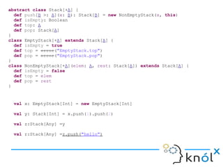 abstract class Stack[+A] {
def push[B >: A](x: B): Stack[B] = new NonEmptyStack(x, this)
def isEmpty: Boolean
def top: A
def pop: Stack[A]
}
class EmptyStack[+A] extends Stack[A] {
def isEmpty = true
def top = error("EmptyStack.top")
def pop = error("EmptyStack.pop")
}
class NonEmptyStack[+A](elem: A, rest: Stack[A]) extends Stack[A] {
def isEmpty = false
def top = elem
def pop = rest
}
val x: EmptyStack[Int] = new EmptyStack[Int]
val y: Stack[Int] = x.push(1).push(2)
val z:Stack[Any] =y
val r:Stack[Any] =z.push("hello")
 