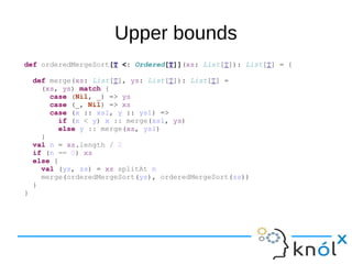 Upper bounds
def orderedMergeSort[T <: Ordered[T]](xs: List[T]): List[T] = {
def merge(xs: List[T], ys: List[T]): List[T] =
(xs, ys) match {
case (Nil, _) => ys
case (_, Nil) => xs
case (x :: xs1, y :: ys1) =>
if (x < y) x :: merge(xs1, ys)
else y :: merge(xs, ys1)
}
val n = xs.length / 2
if (n == 0) xs
else {
val (ys, zs) = xs splitAt n
merge(orderedMergeSort(ys), orderedMergeSort(zs))
}
}
 