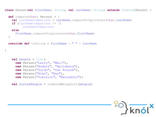 class Person(val firstName: String, val lastName: String) extends Ordered[Person] {
def compare(that: Person) = {
val lastNameComparison = lastName.compareToIgnoreCase(that.lastName)
if (lastNameComparison != 0)
lastNameComparison
else
firstName.compareToIgnoreCase(that.firstName)
}
override def toString = firstName + " " + lastName
}
val people = List(
new Person("Larry", "Wall"),
new Person("Anders", "Hejlsberg"),
new Person("Guido", "van Rossum"),
new Person("Alan", "Kay"),
new Person("Yukihiro", "Matsumoto"))
val sortedPeople = orderedMergeSort(people)
 