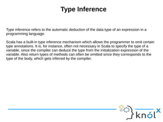 Type Inference
Type inference refers to the automatic deduction of the data type of an expression in a
programming language.
Scala has a built-in type inference mechanism which allows the programmer to omit certain
type annotations. It is, for instance, often not necessary in Scala to specify the type of a
variable, since the compiler can deduce the type from the initialization expression of the
variable. Also return types of methods can often be omitted since they corresponds to the
type of the body, which gets inferred by the compiler.
 