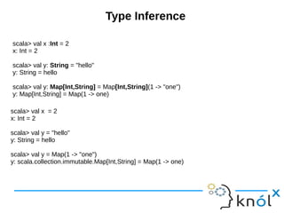 Type Inference
scala> val x :Int = 2
x: Int = 2
scala> val y: String = "hello"
y: String = hello
scala> val y: Map[Int,String] = Map[Int,String](1 -> "one")
y: Map[Int,String] = Map(1 -> one)
scala> val x = 2
x: Int = 2
scala> val y = "hello"
y: String = hello
scala> val y = Map(1 -> "one")
y: scala.collection.immutable.Map[Int,String] = Map(1 -> one)
 