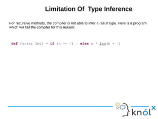 Limitation Of Type Inference
For recursive methods, the compiler is not able to infer a result type. Here is a program
which will fail the compiler for this reason:
def fac(n: Int) = if (n == 0) 1 else n * fac(n - 1)
 