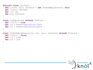 abstract class IntStack {
def push(x: Int): IntStack = new IntNonEmptyStack(x, this)
def isEmpty: Boolean
def top: Int
def pop: IntStack
}
class IntEmptyStack extends IntStack {
def isEmpty = true
def top = error("EmptyStack.top")
def pop = error("EmptyStack.pop")
}
class IntNonEmptyStack(elem: Int, rest: IntStack) extends IntStack {
def isEmpty = false
def top = elem
def pop = rest
}
 