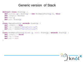 abstract class Stack[A] {
def push(x: A): Stack[A] = new NonEmptyStack[A](x, this)
def isEmpty: Boolean
def top: A
def pop: Stack[A]
}
class EmptyStack[A] extends Stack[A] {
def isEmpty = true
def top = error("EmptyStack.top")
def pop = error("EmptyStack.pop")
}
class NonEmptyStack[A](elem: A, rest: Stack[A]) extends Stack[A] {
def isEmpty = false
def top = elem
def pop = rest
}
Generic version of Stack
 