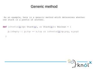 As an example, here is a generic method which determines whether
one stack is a prefix of another.
def isPrefix[A](p: Stack[A], s: Stack[A]): Boolean = {
p.isEmpty || p.top == s.top && isPrefix[A](p.pop, s.pop)
}
Generic method
 
