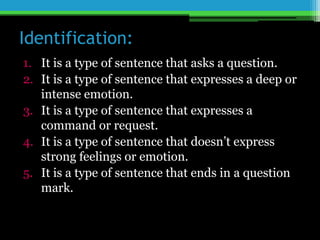 Identification:
1. It is a type of sentence that asks a question.
2. It is a type of sentence that expresses a deep or
intense emotion.
3. It is a type of sentence that expresses a
command or request.
4. It is a type of sentence that doesn’t express
strong feelings or emotion.
5. It is a type of sentence that ends in a question
mark.
 