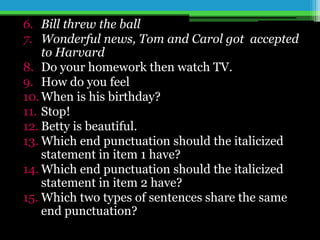 6. Bill threw the ball
7. Wonderful news, Tom and Carol got accepted
to Harvard
8. Do your homework then watch TV.
9. How do you feel
10.When is his birthday?
11. Stop!
12. Betty is beautiful.
13. Which end punctuation should the italicized
statement in item 1 have?
14. Which end punctuation should the italicized
statement in item 2 have?
15. Which two types of sentences share the same
end punctuation?
 