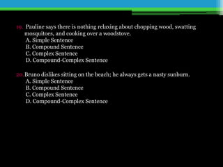 19. Pauline says there is nothing relaxing about chopping wood, swatting
mosquitoes, and cooking over a woodstove.
A. Simple Sentence
B. Compound Sentence
C. Complex Sentence
D. Compound-Complex Sentence
20.Bruno dislikes sitting on the beach; he always gets a nasty sunburn.
A. Simple Sentence
B. Compound Sentence
C. Complex Sentence
D. Compound-Complex Sentence
 
