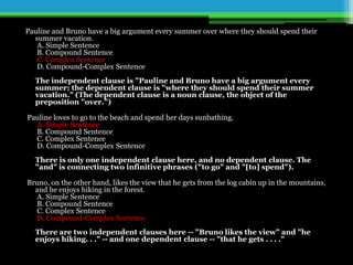 Pauline and Bruno have a big argument every summer over where they should spend their
summer vacation.
A. Simple Sentence
B. Compound Sentence
C. Complex Sentence
D. Compound-Complex Sentence
The independent clause is "Pauline and Bruno have a big argument every
summer; the dependent clause is "where they should spend their summer
vacation." (The dependent clause is a noun clause, the object of the
preposition "over.")
Pauline loves to go to the beach and spend her days sunbathing.
A. Simple Sentence
B. Compound Sentence
C. Complex Sentence
D. Compound-Complex Sentence
There is only one independent clause here, and no dependent clause. The
"and" is connecting two infinitive phrases ("to go" and "[to] spend").
Bruno, on the other hand, likes the view that he gets from the log cabin up in the mountains,
and he enjoys hiking in the forest.
A. Simple Sentence
B. Compound Sentence
C. Complex Sentence
D. Compound-Complex Sentence
There are two independent clauses here -- "Bruno likes the view" and "he
enjoys hiking. . ." -- and one dependent clause -- "that he gets . . . ."
 