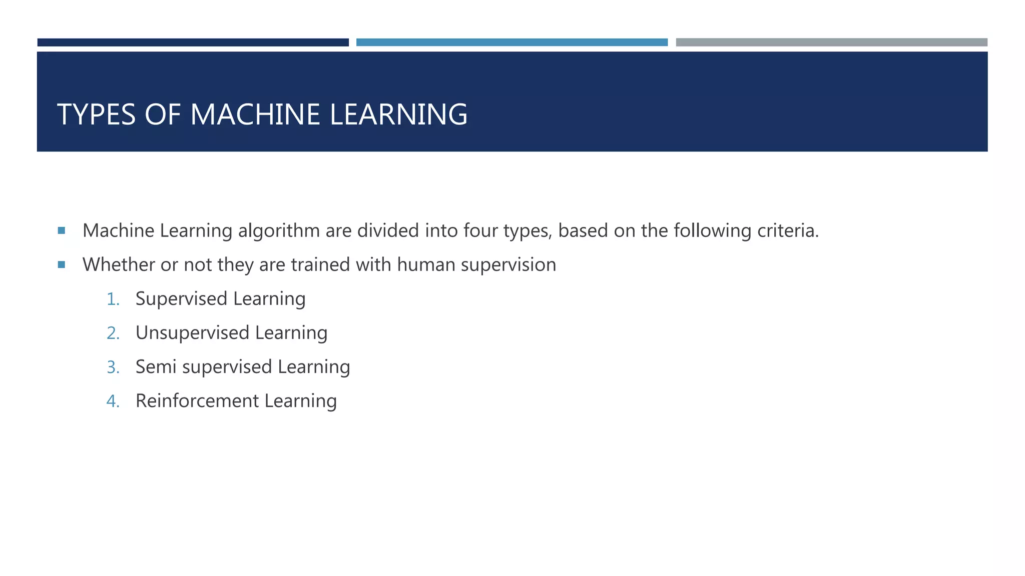 TYPES OF MACHINE LEARNING
 Machine Learning algorithm are divided into four types, based on the following criteria.
 Whether or not they are trained with human supervision
1. Supervised Learning
2. Unsupervised Learning
3. Semi supervised Learning
4. Reinforcement Learning
 