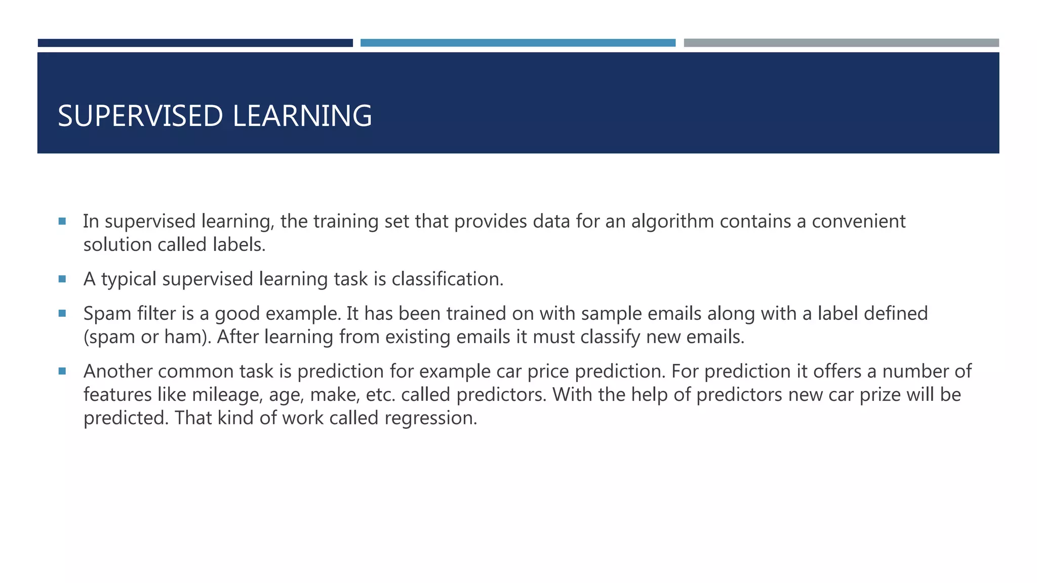 SUPERVISED LEARNING
 In supervised learning, the training set that provides data for an algorithm contains a convenient
solution called labels.
 A typical supervised learning task is classification.
 Spam filter is a good example. It has been trained on with sample emails along with a label defined
(spam or ham). After learning from existing emails it must classify new emails.
 Another common task is prediction for example car price prediction. For prediction it offers a number of
features like mileage, age, make, etc. called predictors. With the help of predictors new car prize will be
predicted. That kind of work called regression.
 