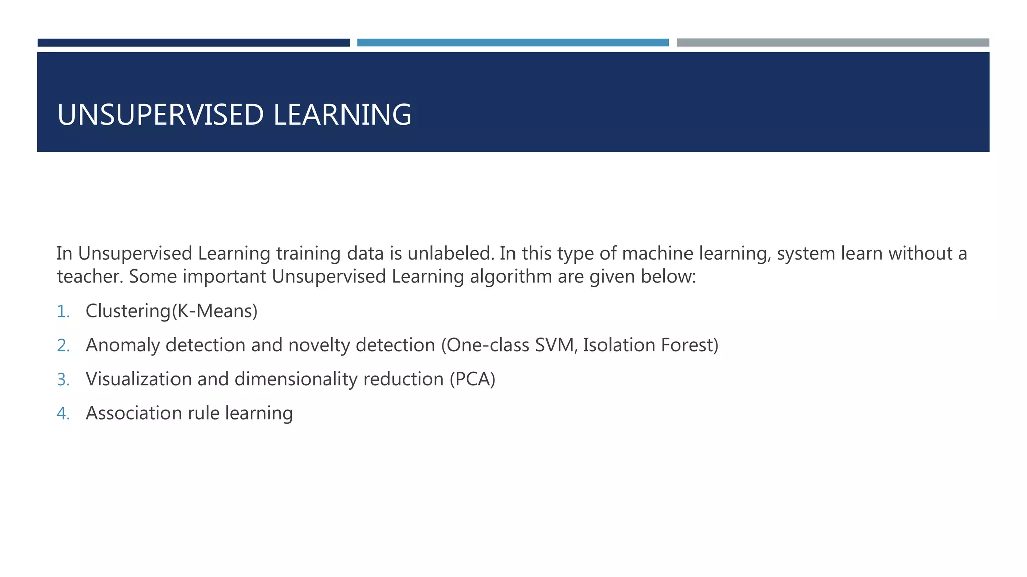 UNSUPERVISED LEARNING
In Unsupervised Learning training data is unlabeled. In this type of machine learning, system learn without a
teacher. Some important Unsupervised Learning algorithm are given below:
1. Clustering(K-Means)
2. Anomaly detection and novelty detection (One-class SVM, Isolation Forest)
3. Visualization and dimensionality reduction (PCA)
4. Association rule learning
 
