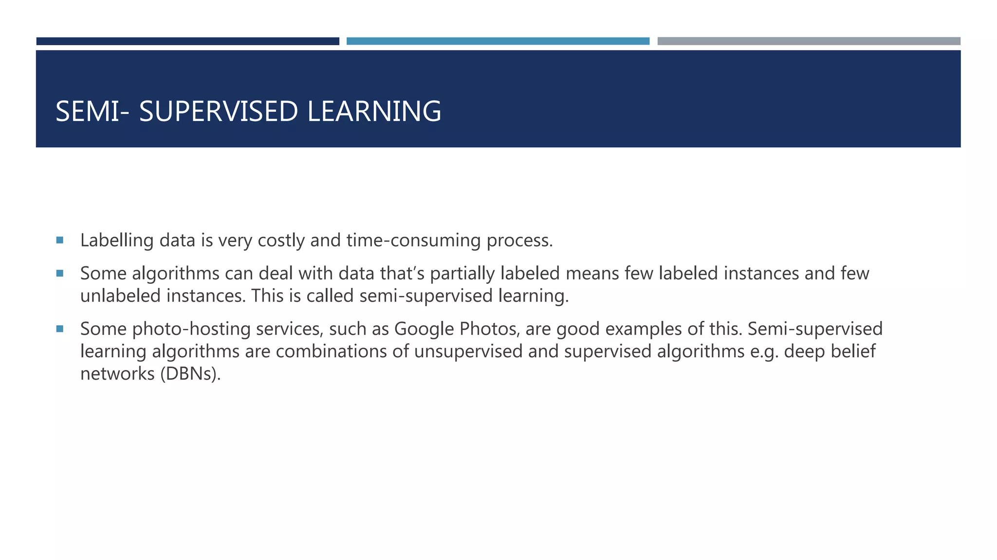 SEMI- SUPERVISED LEARNING
 Labelling data is very costly and time-consuming process.
 Some algorithms can deal with data that’s partially labeled means few labeled instances and few
unlabeled instances. This is called semi-supervised learning.
 Some photo-hosting services, such as Google Photos, are good examples of this. Semi-supervised
learning algorithms are combinations of unsupervised and supervised algorithms e.g. deep belief
networks (DBNs).
 