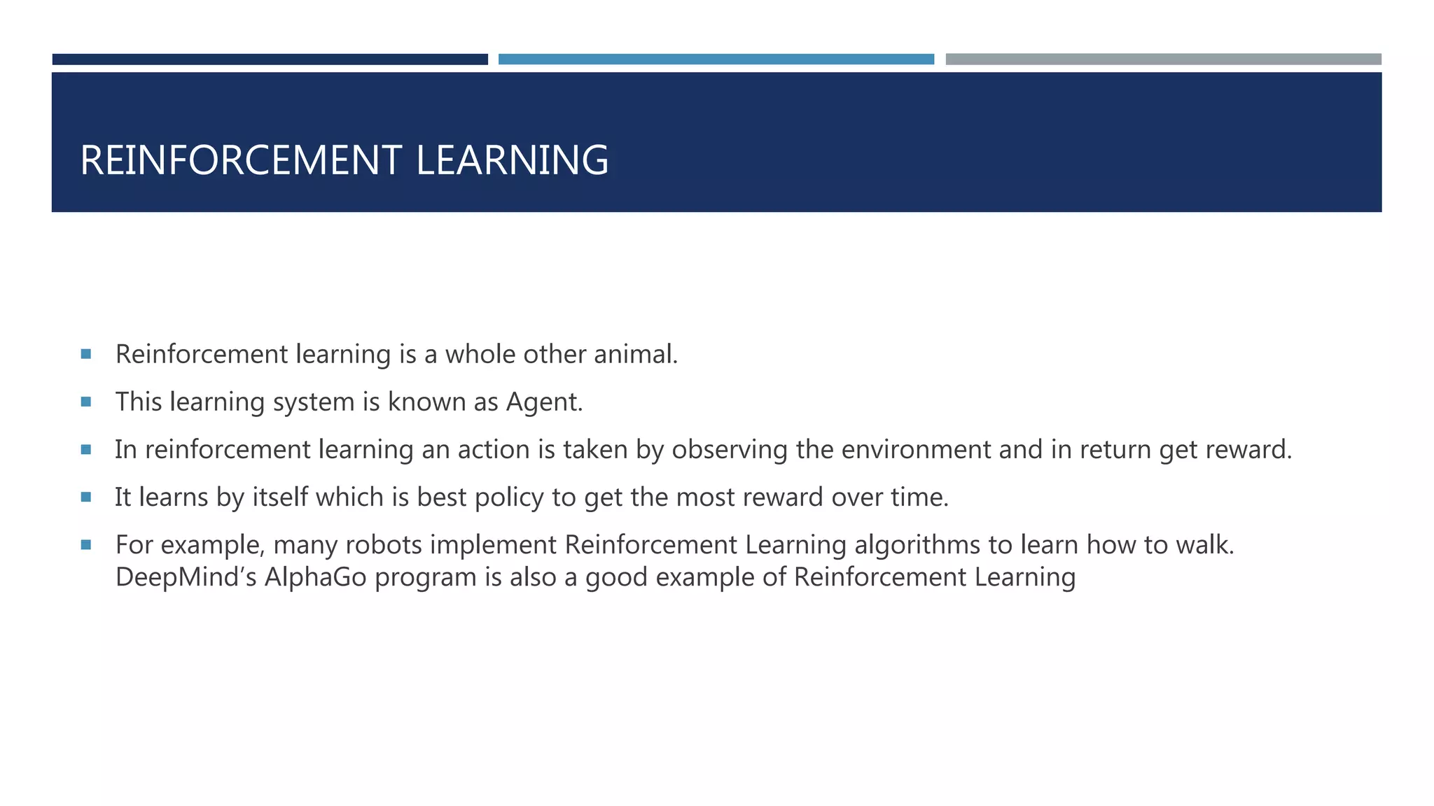 REINFORCEMENT LEARNING
 Reinforcement learning is a whole other animal.
 This learning system is known as Agent.
 In reinforcement learning an action is taken by observing the environment and in return get reward.
 It learns by itself which is best policy to get the most reward over time.
 For example, many robots implement Reinforcement Learning algorithms to learn how to walk.
DeepMind’s AlphaGo program is also a good example of Reinforcement Learning
 