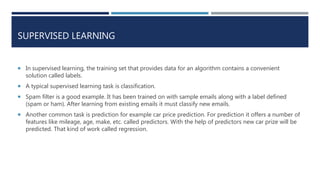 SUPERVISED LEARNING
 In supervised learning, the training set that provides data for an algorithm contains a convenient
solution called labels.
 A typical supervised learning task is classification.
 Spam filter is a good example. It has been trained on with sample emails along with a label defined
(spam or ham). After learning from existing emails it must classify new emails.
 Another common task is prediction for example car price prediction. For prediction it offers a number of
features like mileage, age, make, etc. called predictors. With the help of predictors new car prize will be
predicted. That kind of work called regression.
 